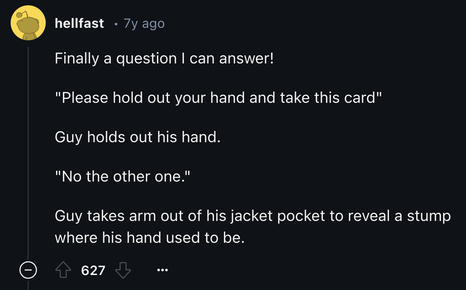 screenshot - hellfast 7y ago Finally a question I can answer! "Please hold out your hand and take this card" Guy holds out his hand. "No the other one." Guy takes arm out of his jacket pocket to reveal a stump where his hand used to be. 627